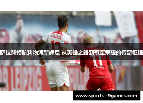 萨拉赫领航利物浦新辉煌 从英雄之路到冠军荣耀的传奇征程