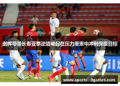 谢晖带领长春亚泰逆境崛起在压力重重中冲刺保级目标