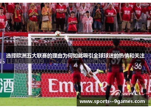 选择欧洲五大联赛的理由为何如此吸引全球球迷的热情和关注 选择欧洲五大联赛的理由为何如此吸引全球球迷的热情和关注