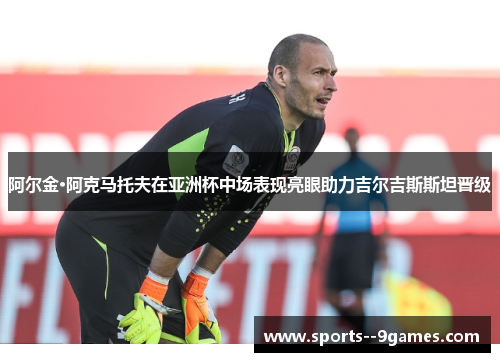 阿尔金·阿克马托夫在亚洲杯中场表现亮眼助力吉尔吉斯斯坦晋级