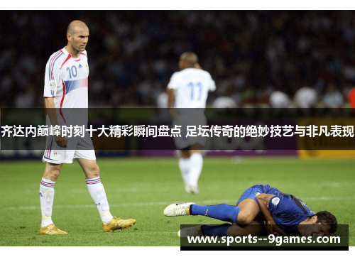 齐达内巅峰时刻十大精彩瞬间盘点 足坛传奇的绝妙技艺与非凡表现