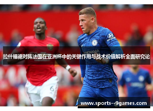 拉什福德对阵法国在亚洲杯中的关键作用与战术价值解析全面研究论 拉什福德对阵法国在亚洲杯中的关键作用与战术价值解析全面研究论