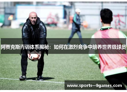 阿贾克斯青训体系揭秘：如何在激烈竞争中培养世界级球员